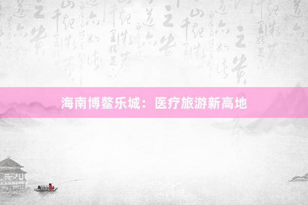 海南博鳌乐城：医疗旅游新高地